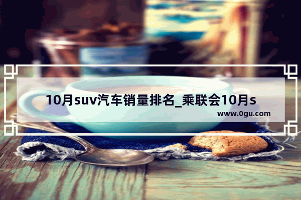 10月suv汽车销量排名_乘联会10月suv销量排行完整