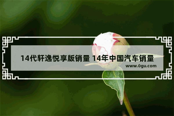 14代轩逸悦享版销量 14年中国汽车销量