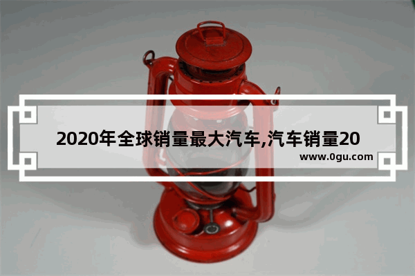 2020年全球销量最大汽车,汽车销量2020新高