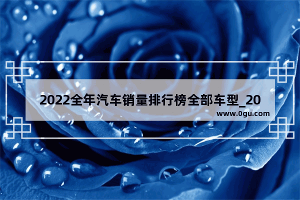 2022全年汽车销量排行榜全部车型_2021年到2022年汽车销量排行榜