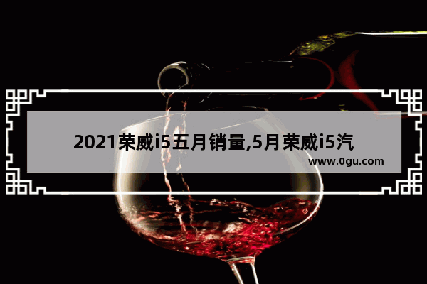 2021荣威i5五月销量,5月荣威i5汽车销量