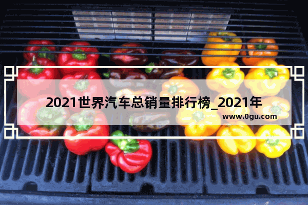 2021世界汽车总销量排行榜_2021年全球汽车品牌销量排名