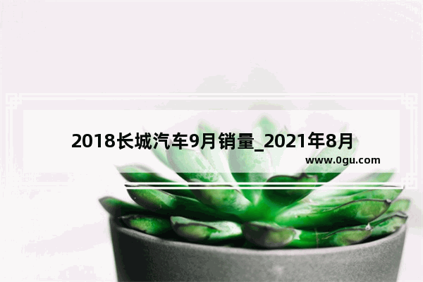 2018长城汽车9月销量_2021年8月份长城汽车销量