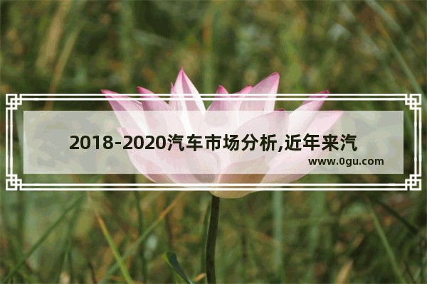 2018-2020汽车市场分析,近年来汽车销量分析