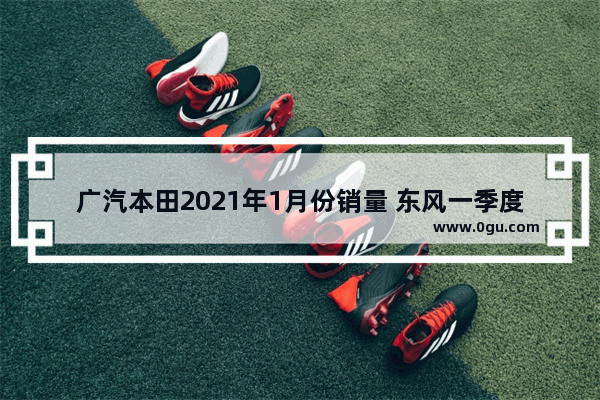 广汽本田2021年1月份销量 东风一季度新能源汽车销量开门红