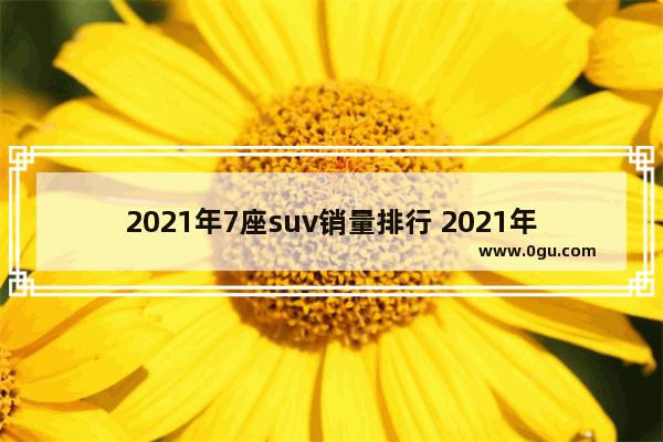 2021年7座suv销量排行 2021年7月份suv汽车销量