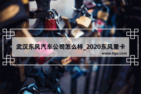 武汉东风汽车公司怎么样_2020东风重卡销量多少