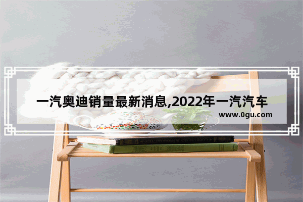 一汽奥迪销量最新消息,2022年一汽汽车销量