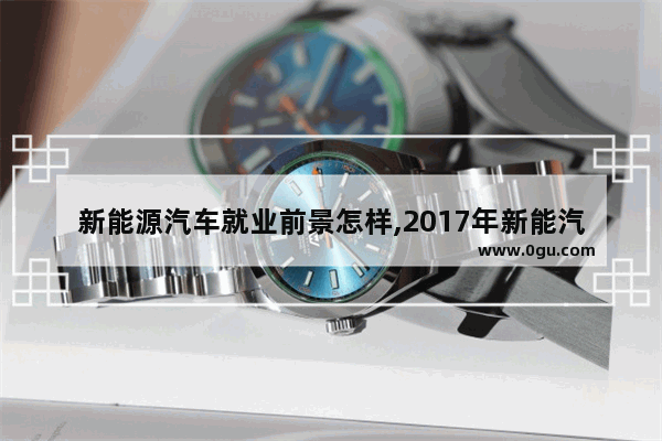 新能源汽车就业前景怎样,2017年新能汽车销量