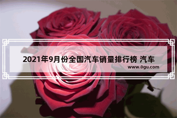 2021年9月份全国汽车销量排行榜 汽车销量榜9月份排名