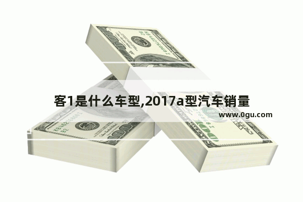 客1是什么车型,2017a型汽车销量