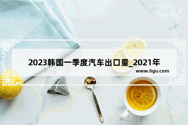 2023韩国一季度汽车出口量_2021年3月份起亚智跑销量