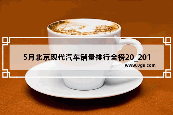 5月北京现代汽车销量排行全榜20_2016年领动销量