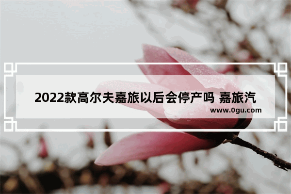 2022款高尔夫嘉旅以后会停产吗 嘉旅汽车销量