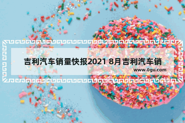 吉利汽车销量快报2021 8月吉利汽车销量2021