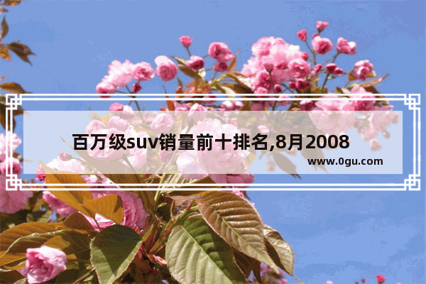 百万级suv销量前十排名,8月2008 suv汽车销量排行