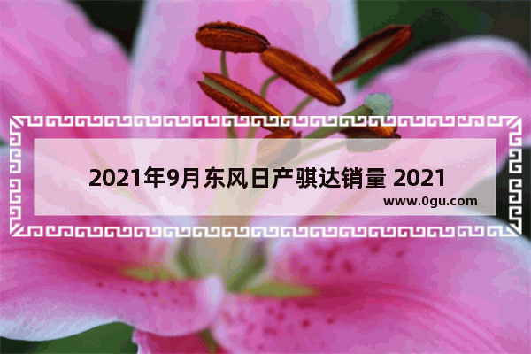 2021年9月东风日产骐达销量 2021九月日产汽车销量