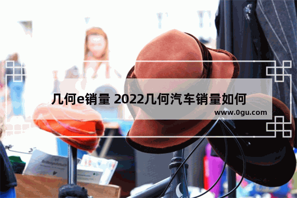 几何e销量 2022几何汽车销量如何