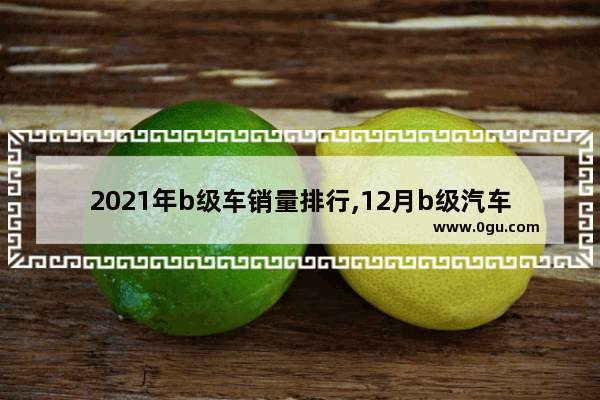 2021年b级车销量排行,12月b级汽车销量排行榜