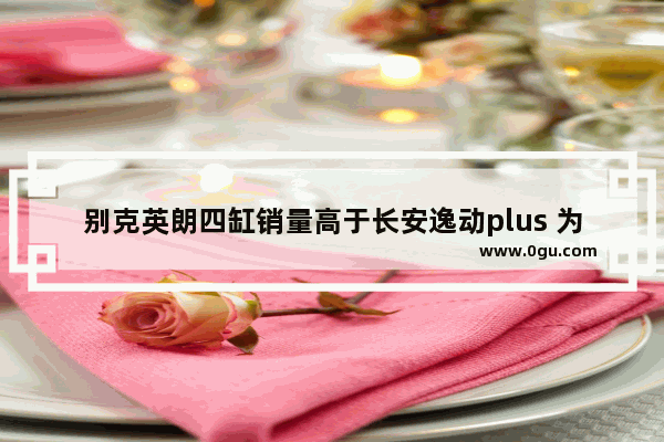 别克英朗四缸销量高于长安逸动plus 为什么,四缸汽车销量排名