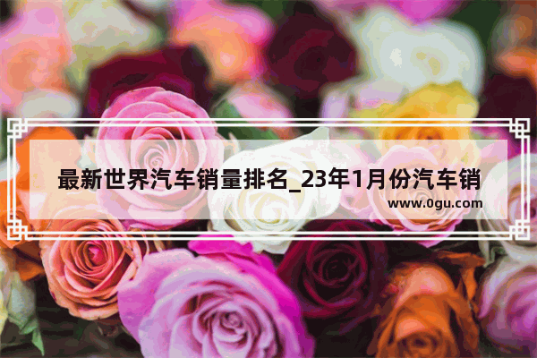 最新世界汽车销量排名_23年1月份汽车销量排行