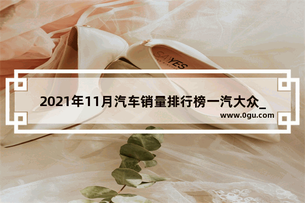 2021年11月汽车销量排行榜一汽大众_2021年11月份现代汽车销量排行榜