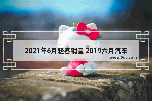 2021年6月轻客销量 2019六月汽车销量