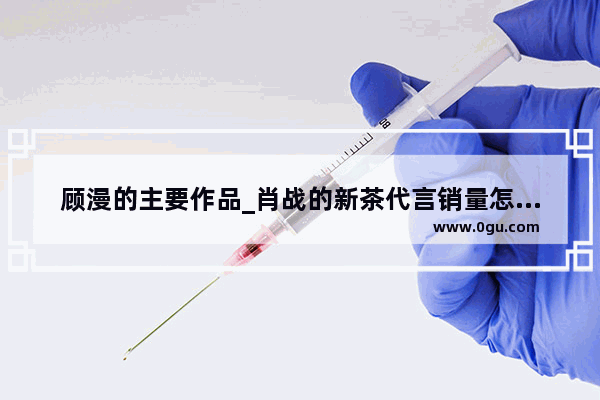 顾漫的主要作品_肖战的新茶代言销量怎么样