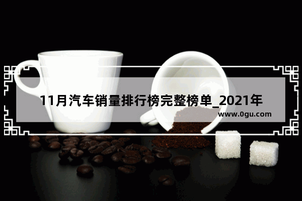 11月汽车销量排行榜完整榜单_2021年11月汽车销量完整排行榜