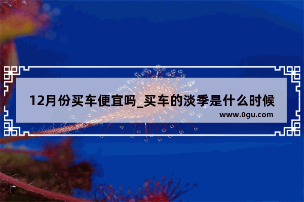 12月份买车便宜吗_买车的淡季是什么时候？12月算不