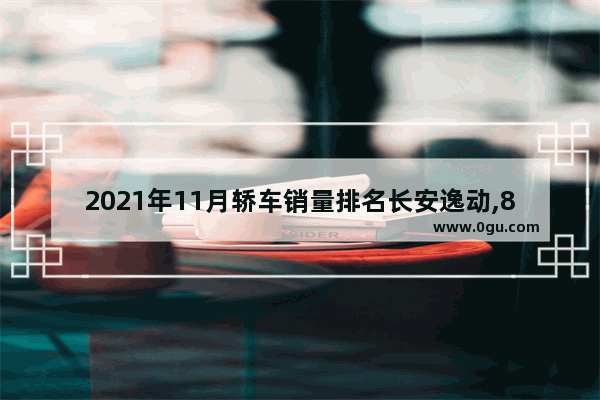 2021年11月轿车销量排名长安逸动,8月份长安汽车销量榜最新