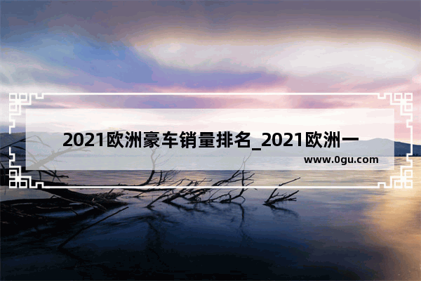 2021欧洲豪车销量排名_2021欧洲一季度纯电动车销量排行