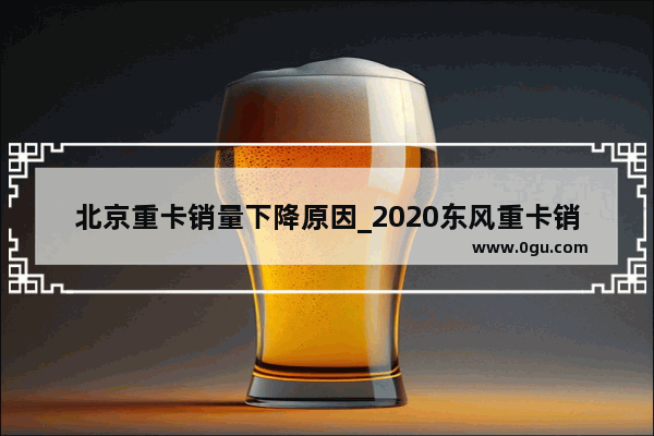 北京重卡销量下降原因_2020东风重卡销量多少