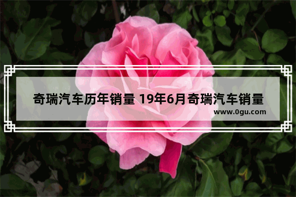 奇瑞汽车历年销量 19年6月奇瑞汽车销量