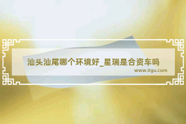 汕头汕尾哪个环境好_星瑞是合资车吗