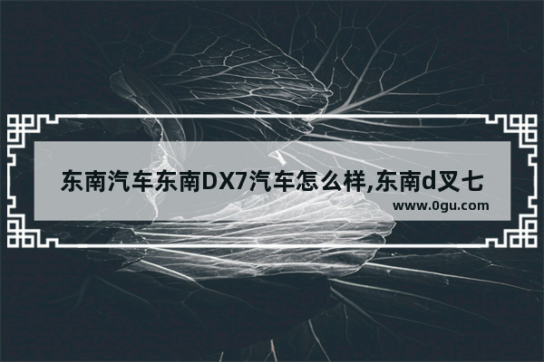 东南汽车东南DX7汽车怎么样,东南d叉七汽车销量好不好