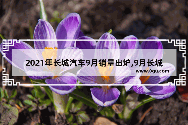 2021年长城汽车9月销量出炉,9月长城汽车销量总榜