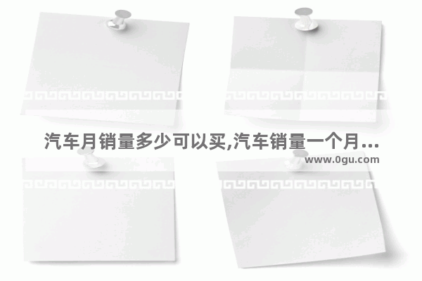 汽车月销量多少可以买,汽车销量一个月多少辆车