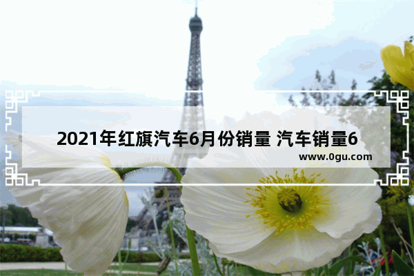 2021年红旗汽车6月份销量 汽车销量6月红旗多少台