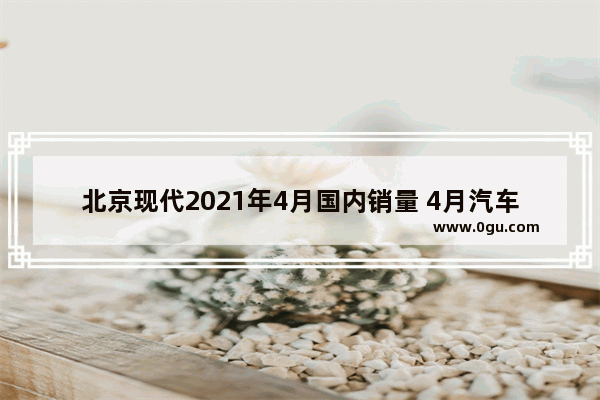 北京现代2021年4月国内销量 4月汽车销量伊兰特多少