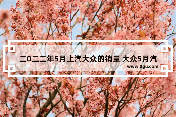 二0二二年5月上汽大众的销量 大众5月汽车销量数据