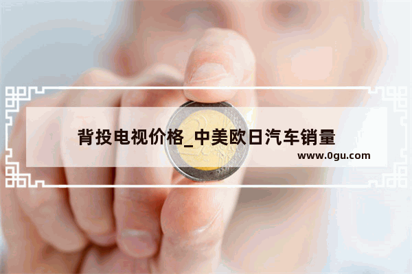 背投电视价格_中美欧日汽车销量