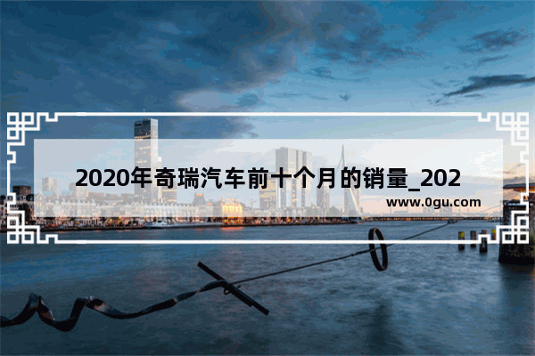 2020年奇瑞汽车前十个月的销量_2021年10月份奇瑞汽车销量