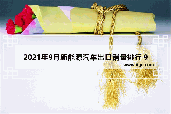 2021年9月新能源汽车出口销量排行 98年新能源汽车销量如何