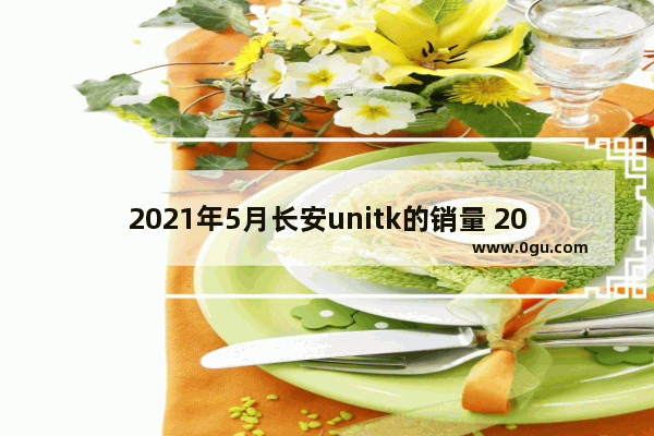 2021年5月长安unitk的销量 2019长安5月汽车销量