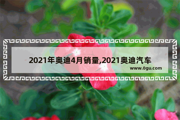 2021年奥迪4月销量,2021奥迪汽车销量8月