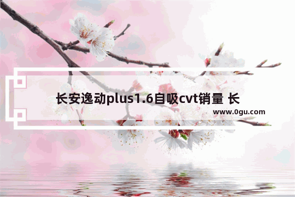 长安逸动plus1.6自吸cvt销量 长沙长安逸动混动汽车销量