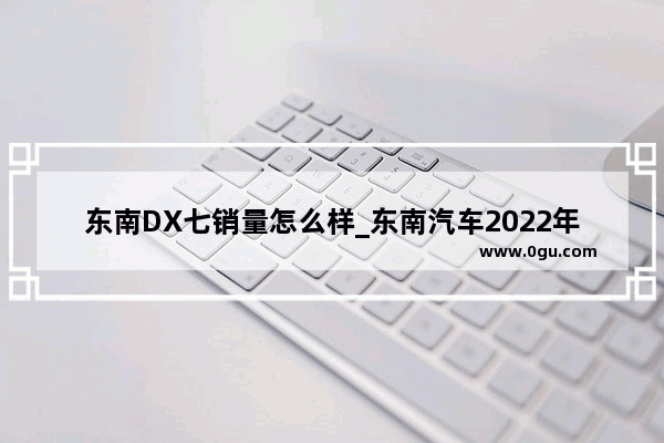 东南DX七销量怎么样_东南汽车2022年9月份销量