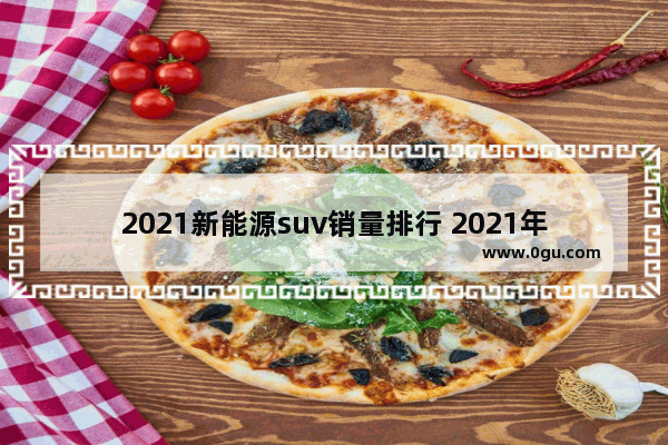 2021新能源suv销量排行 2021年纯电动suv汽车销量