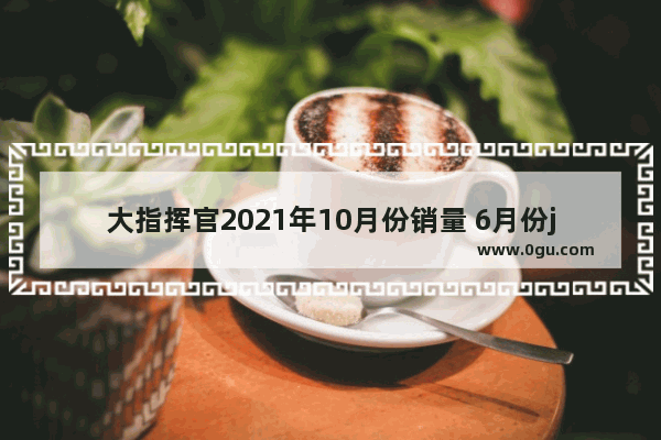 大指挥官2021年10月份销量 6月份jeep大指挥官汽车销量